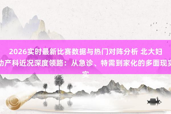 2026实时最新比赛数据与热门对阵分析 北大妇幼产科近况深度领路：从急诊、特需到家化的多面现实