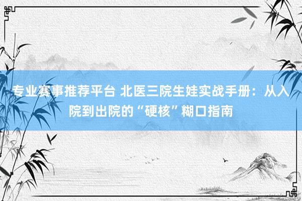专业赛事推荐平台 北医三院生娃实战手册：从入院到出院的“硬核”糊口指南