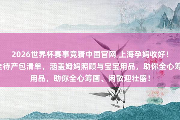 2026世界杯赛事竞猜中国官网 上海孕妈收好！上海中山病院超全待产包清单，涵盖姆妈照顾与宝宝用品，助你全心筹画、闲散迎壮盛！