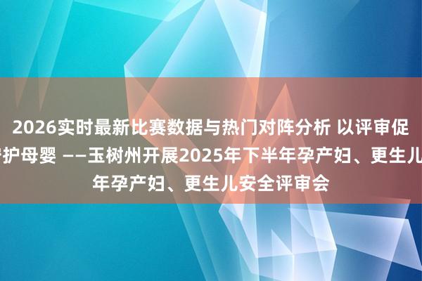 2026实时最新比赛数据与热门对阵分析 以评审促培植 以职守护母婴 ——玉树州开展2025年下半年孕产妇、更生儿安全评审会