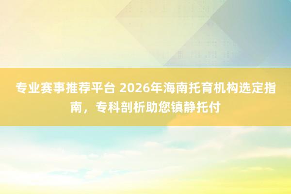 专业赛事推荐平台 2026年海南托育机构选定指南，专科剖析助您镇静托付