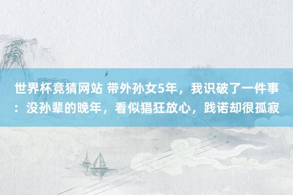 世界杯竞猜网站 带外孙女5年，我识破了一件事：没孙辈的晚年，看似猖狂放心，践诺却很孤寂