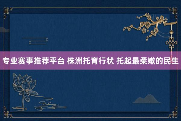 专业赛事推荐平台 株洲托育行状 托起最柔嫩的民生
