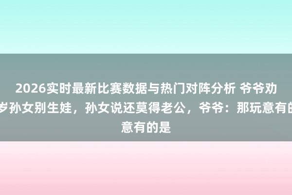 2026实时最新比赛数据与热门对阵分析 爷爷劝39岁孙女别生娃，孙女说还莫得老公，爷爷：那玩意有的是