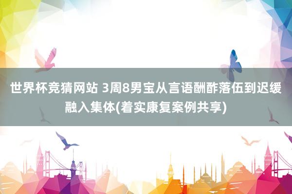 世界杯竞猜网站 3周8男宝从言语酬酢落伍到迟缓融入集体(着实康复案例共享)