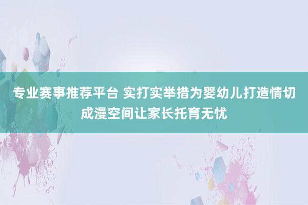 专业赛事推荐平台 实打实举措为婴幼儿打造情切成漫空间让家长托育无忧