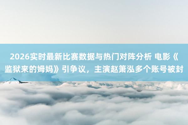 2026实时最新比赛数据与热门对阵分析 电影《监狱来的姆妈》引争议，主演赵箫泓多个账号被封