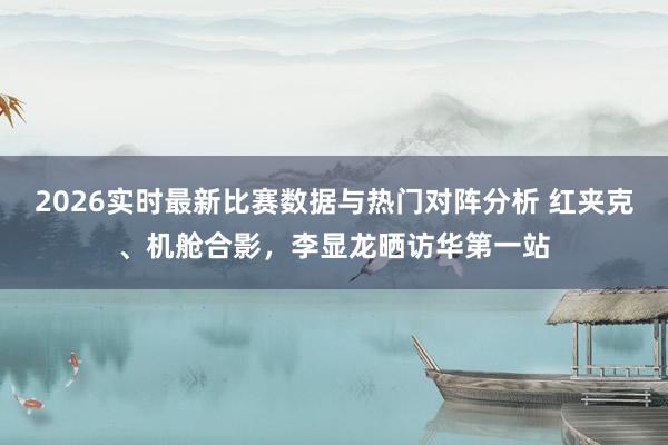 2026实时最新比赛数据与热门对阵分析 红夹克、机舱合影，李显龙晒访华第一站