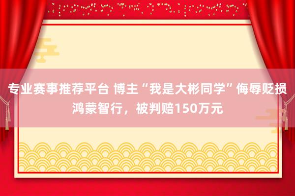 专业赛事推荐平台 博主“我是大彬同学”侮辱贬损鸿蒙智行，被判赔150万元