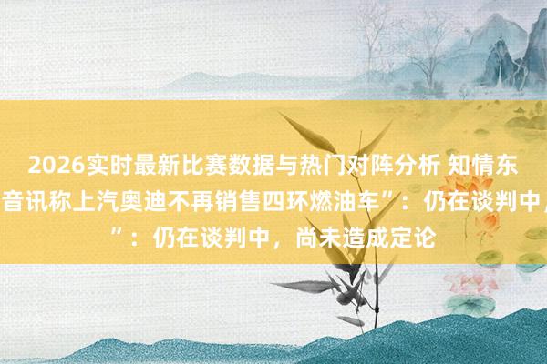 2026实时最新比赛数据与热门对阵分析 知情东说念主士回答“音讯称上汽奥迪不再销售四环燃油车”：仍在谈判中，尚未造成定论