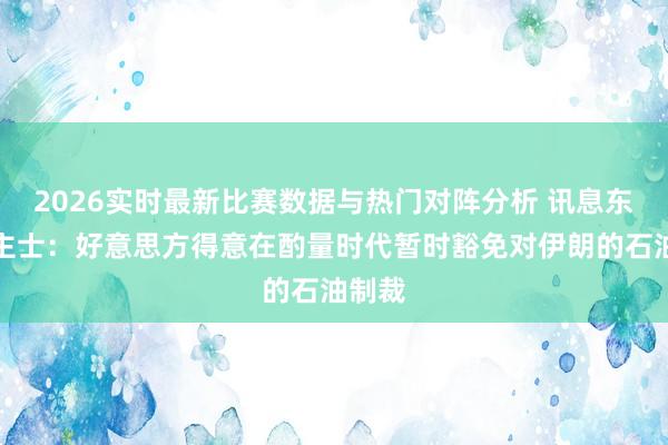 2026实时最新比赛数据与热门对阵分析 讯息东说念主士：好意思方得意在酌量时代暂时豁免对伊朗的石油制裁