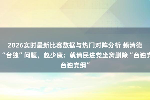 2026实时最新比赛数据与热门对阵分析 赖清德称无“台独”问题，赵少康：就请民进党坐窝删除“台独党纲”