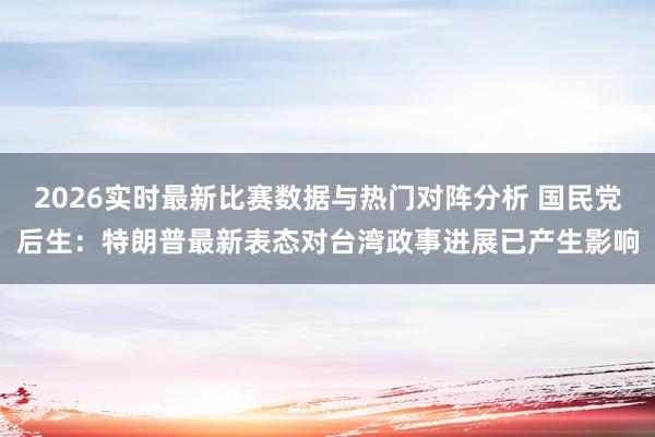2026实时最新比赛数据与热门对阵分析 国民党后生：特朗普最新表态对台湾政事进展已产生影响