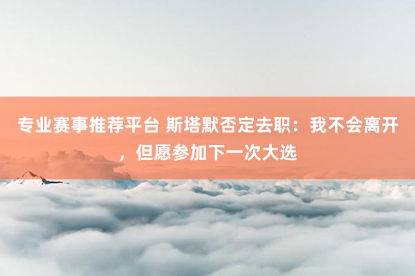 专业赛事推荐平台 斯塔默否定去职：我不会离开，但愿参加下一次大选