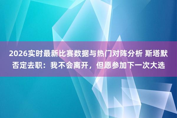 2026实时最新比赛数据与热门对阵分析 斯塔默否定去职：我不会离开，但愿参加下一次大选