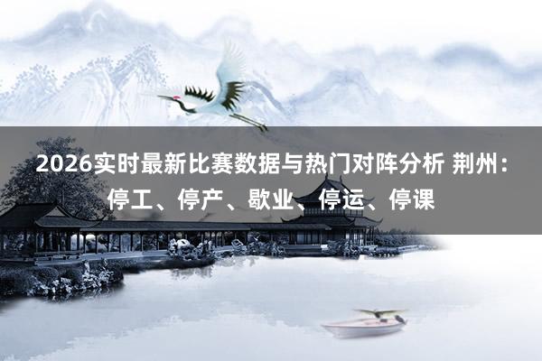 2026实时最新比赛数据与热门对阵分析 荆州：停工、停产、歇业、停运、停课