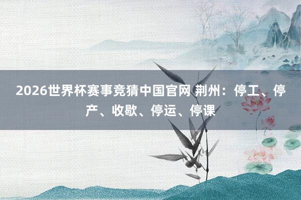 2026世界杯赛事竞猜中国官网 荆州：停工、停产、收歇、停运、停课