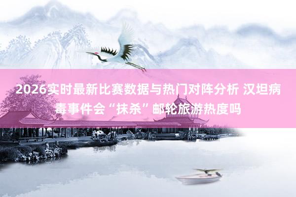 2026实时最新比赛数据与热门对阵分析 汉坦病毒事件会“抹杀”邮轮旅游热度吗