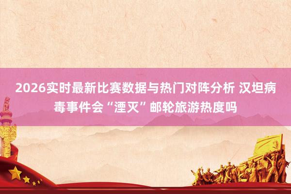 2026实时最新比赛数据与热门对阵分析 汉坦病毒事件会“湮灭”邮轮旅游热度吗