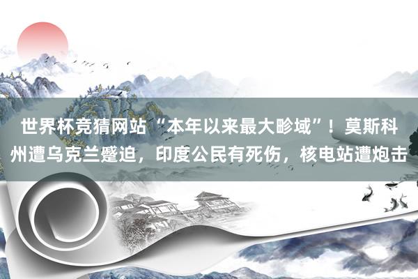 世界杯竞猜网站 “本年以来最大畛域”！莫斯科州遭乌克兰蹙迫，印度公民有死伤，核电站遭炮击