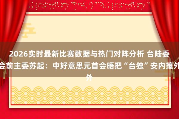 2026实时最新比赛数据与热门对阵分析 台陆委会前主委苏起：中好意思元首会晤把“台独”安内攘外