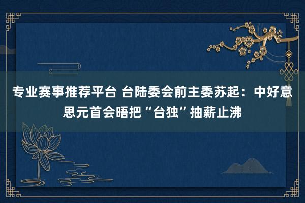 专业赛事推荐平台 台陆委会前主委苏起：中好意思元首会晤把“台独”抽薪止沸