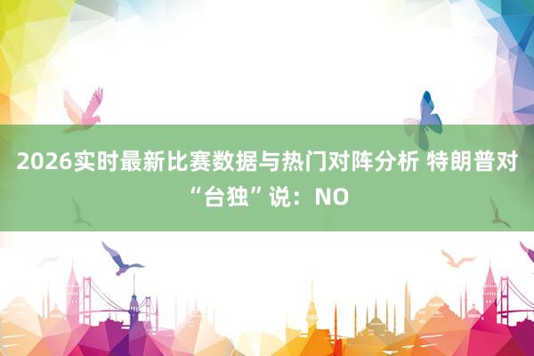 2026实时最新比赛数据与热门对阵分析 特朗普对“台独”说：NO
