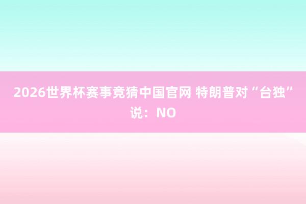 2026世界杯赛事竞猜中国官网 特朗普对“台独”说：NO