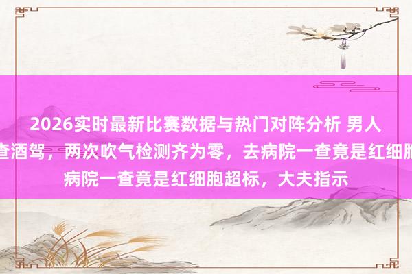 2026实时最新比赛数据与热门对阵分析 男人驾车因脸太红被查酒驾，两次吹气检测齐为零，去病院一查竟是红细胞超标，大夫指示