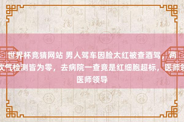 世界杯竞猜网站 男人驾车因脸太红被查酒驾，两次吹气检测皆为零，去病院一查竟是红细胞超标，医师领导