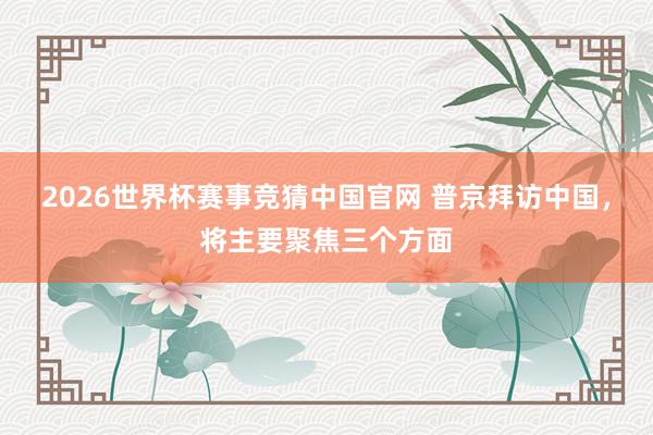 2026世界杯赛事竞猜中国官网 普京拜访中国，将主要聚焦三个方面