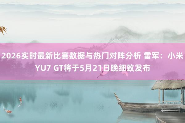 2026实时最新比赛数据与热门对阵分析 雷军：小米YU7 GT将于5月21日晚细致发布