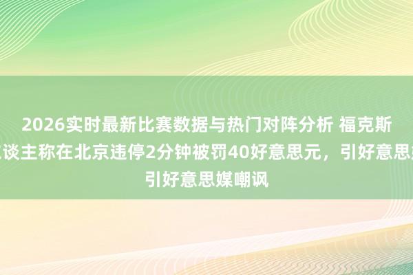 2026实时最新比赛数据与热门对阵分析 福克斯主捏东谈主称在北京违停2分钟被罚40好意思元，引好意思媒嘲讽