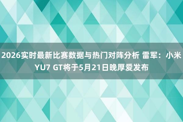2026实时最新比赛数据与热门对阵分析 雷军：小米YU7 GT将于5月21日晚厚爱发布