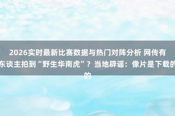 2026实时最新比赛数据与热门对阵分析 网传有东谈主拍到“野生华南虎”？当地辟谣：像片是下载的
