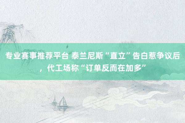 专业赛事推荐平台 泰兰尼斯“直立”告白惹争议后，代工场称“订单反而在加多”
