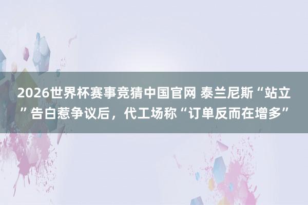 2026世界杯赛事竞猜中国官网 泰兰尼斯“站立”告白惹争议后，代工场称“订单反而在增多”