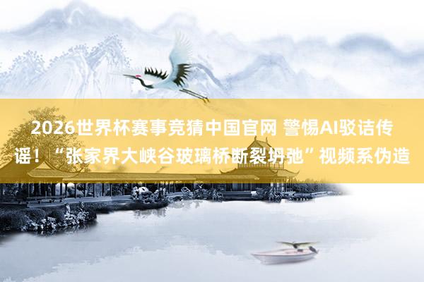 2026世界杯赛事竞猜中国官网 警惕AI驳诘传谣！“张家界大峡谷玻璃桥断裂坍弛”视频系伪造