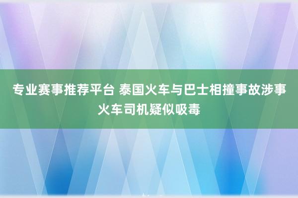 专业赛事推荐平台 泰国火车与巴士相撞事故涉事火车司机疑似吸毒