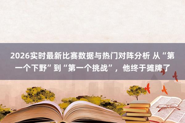 2026实时最新比赛数据与热门对阵分析 从“第一个下野”到“第一个挑战”，他终于摊牌了