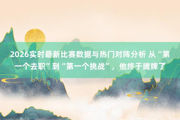 2026实时最新比赛数据与热门对阵分析 从“第一个去职”到“第一个挑战”，他终于摊牌了