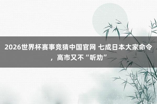 2026世界杯赛事竞猜中国官网 七成日本大家命令，高市又不“听劝”