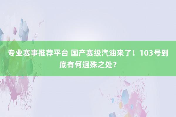 专业赛事推荐平台 国产赛级汽油来了！103号到底有何迥殊之处？