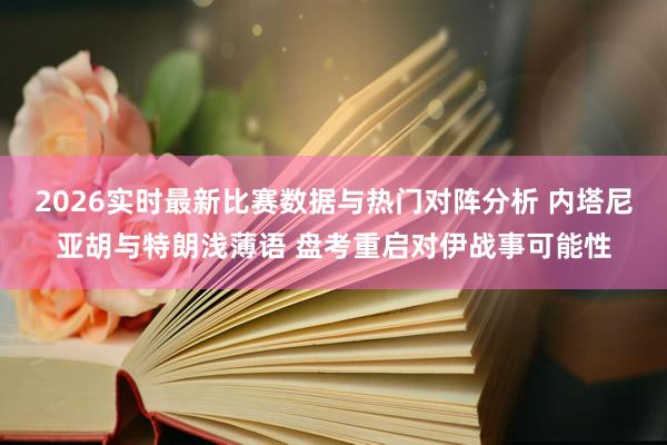 2026实时最新比赛数据与热门对阵分析 内塔尼亚胡与特朗浅薄语 盘考重启对伊战事可能性