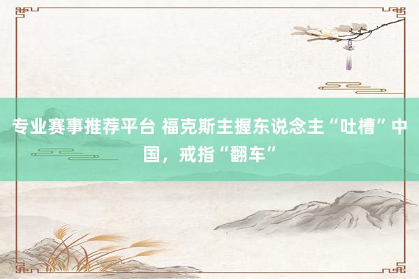 专业赛事推荐平台 福克斯主握东说念主“吐槽”中国，戒指“翻车”