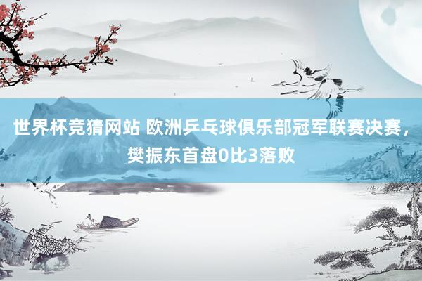 世界杯竞猜网站 欧洲乒乓球俱乐部冠军联赛决赛，樊振东首盘0比3落败