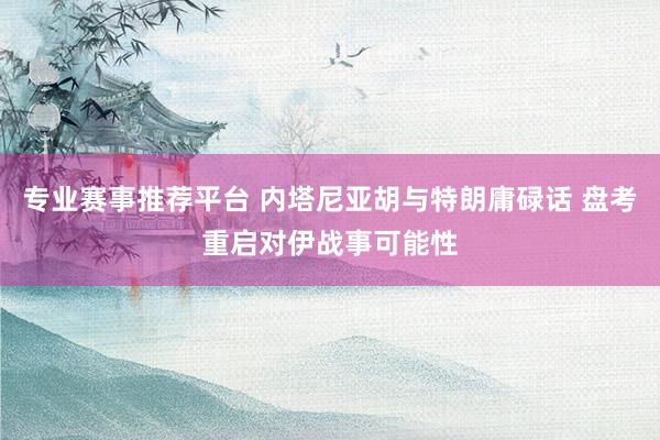 专业赛事推荐平台 内塔尼亚胡与特朗庸碌话 盘考重启对伊战事可能性