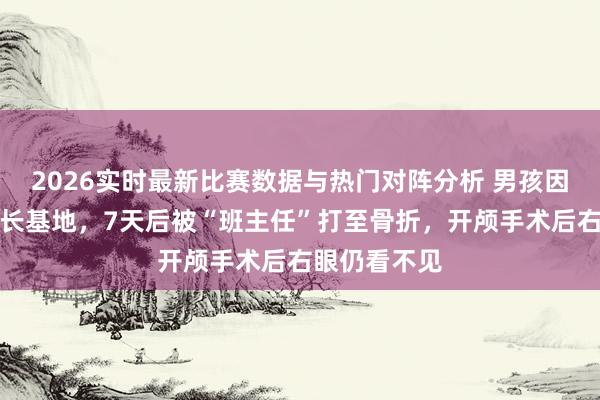 2026实时最新比赛数据与热门对阵分析 男孩因逃学被送成长基地，7天后被“班主任”打至骨折，开颅手术后右眼仍看不见