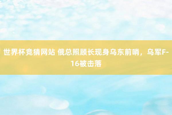 世界杯竞猜网站 俄总照顾长现身乌东前哨，乌军F-16被击落