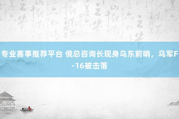 专业赛事推荐平台 俄总咨询长现身乌东前哨，乌军F-16被击落